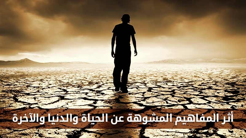 أثر المفاهيم المشوهة عن الحياة والدنيا والآخرة على حياة الناس وأخراهم